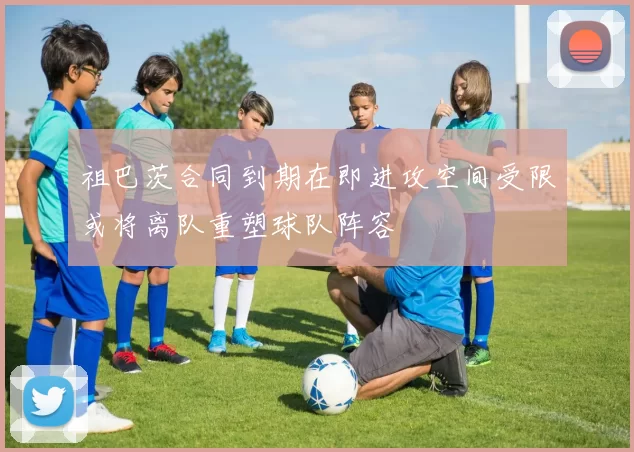 祖巴茨合同到期在即进攻空间受限或将离队重塑球队阵容