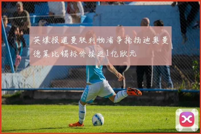 英媒报道曼联利物浦争抢扬迪奥曼德莱比锡标价接近1亿欧元