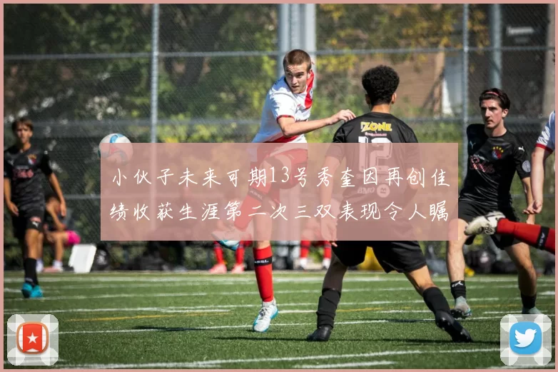 小伙子未来可期13号秀奎因再创佳绩收获生涯第二次三双表现令人瞩目