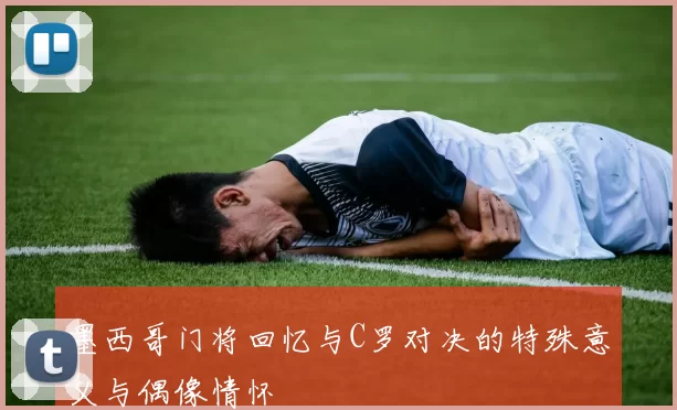 墨西哥门将回忆与C罗对决的特殊意义与偶像情怀