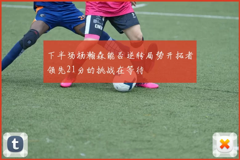 下半场杨瀚森能否逆转局势开拓者领先21分的挑战在等待