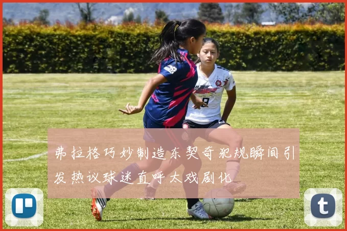 弗拉格巧妙制造东契奇犯规瞬间引发热议球迷直呼太戏剧化
