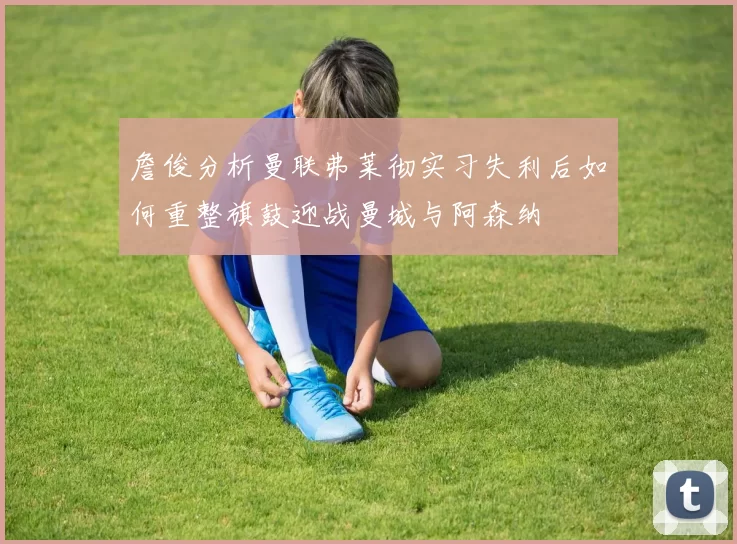 詹俊分析曼联弗莱彻实习失利后如何重整旗鼓迎战曼城与阿森纳