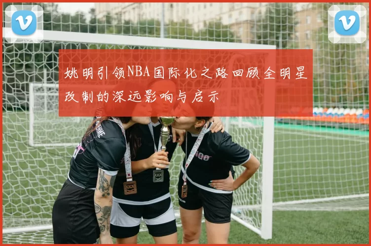 姚明引领NBA国际化之路回顾全明星改制的深远影响与启示
