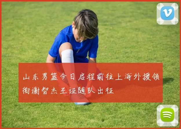 山东男篮今日启程前往上海外援领衔谢智杰王证随队出征